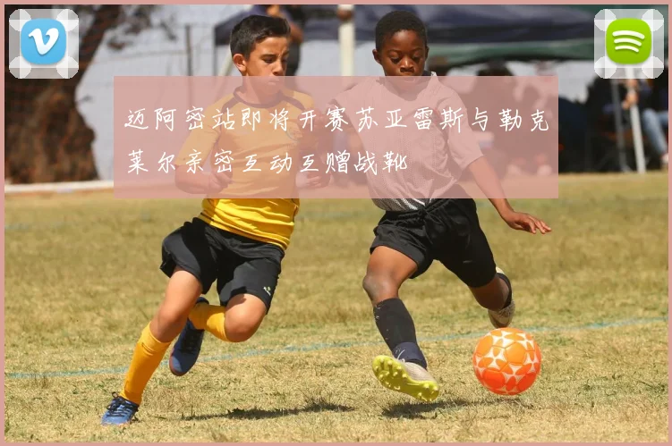 迈阿密站即将开赛苏亚雷斯与勒克莱尔亲密互动互赠战靴