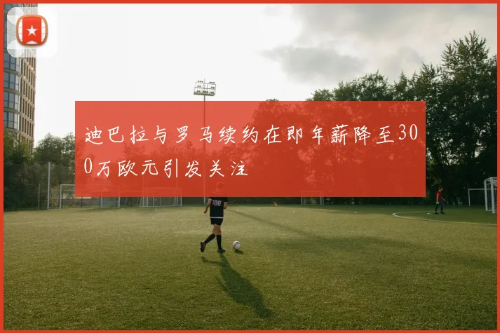迪巴拉与罗马续约在即年薪降至300万欧元引发关注