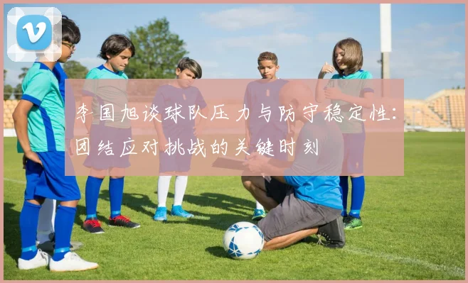 李国旭谈球队压力与防守稳定性：团结应对挑战的关键时刻