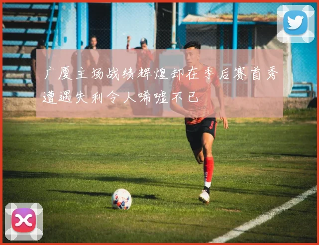 广厦主场战绩辉煌却在季后赛首秀遭遇失利令人唏嘘不已