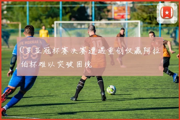 C罗亚冠杯赛决赛遭遇重创仅赢阿拉伯杯难以突破困境