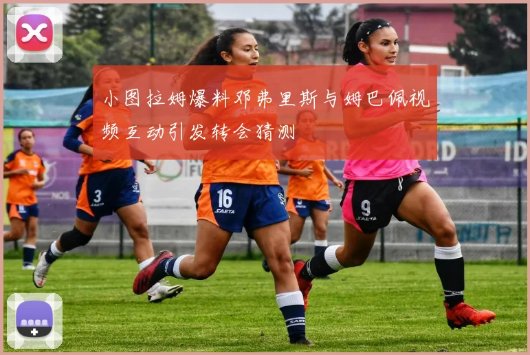 小图拉姆爆料邓弗里斯与姆巴佩视频互动引发转会猜测