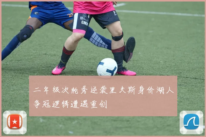 二年级次轮秀逆袭里夫斯身价湖人争冠逻辑遭遇重创