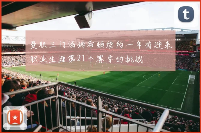 曼联三门汤姆希顿续约一年将迎来职业生涯第21个赛季的挑战
