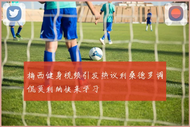 梅西健身视频引发热议利桑德罗调侃莫利纳快来学习