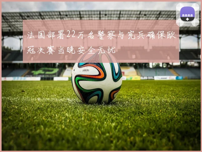 法国部署22万名警察与宪兵确保欧冠决赛当晚安全无忧