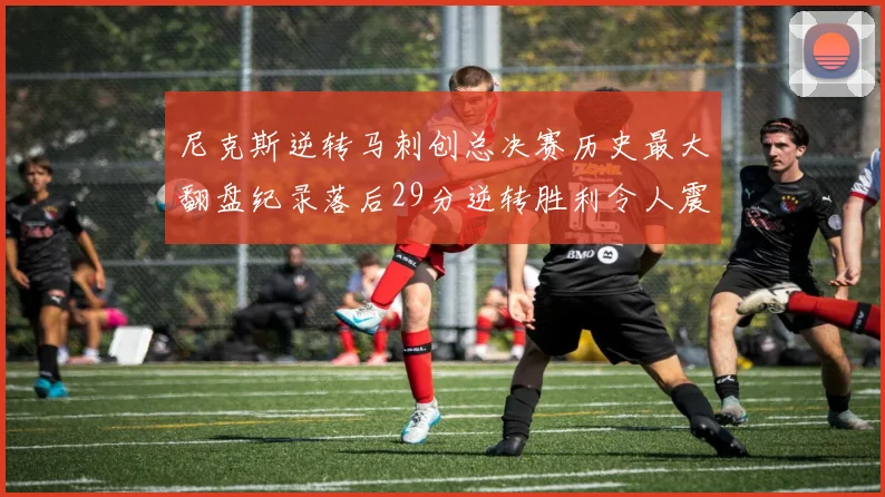 尼克斯逆转马刺创总决赛历史最大翻盘纪录落后29分逆转胜利令人震惊