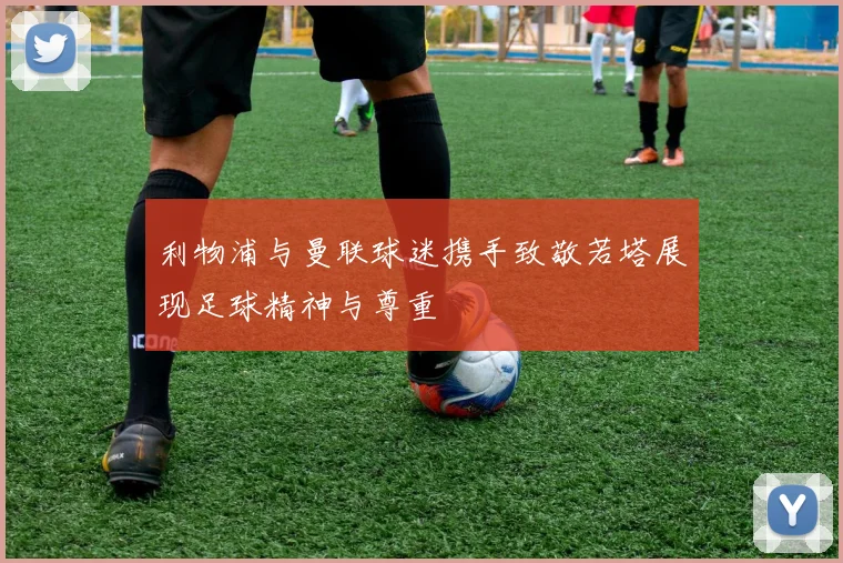 利物浦与曼联球迷携手致敬若塔展现足球精神与尊重