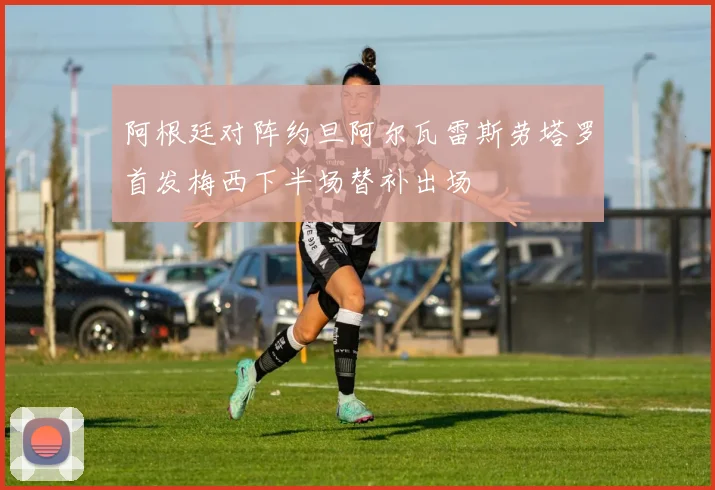 阿根廷对阵约旦阿尔瓦雷斯劳塔罗首发梅西下半场替补出场