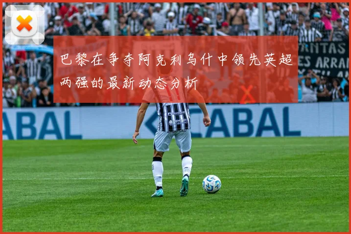 巴黎在争夺阿克利乌什中领先英超两强的最新动态分析