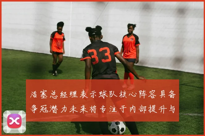 活塞总经理表示球队核心阵容具备争冠潜力未来将专注于内部提升与发展