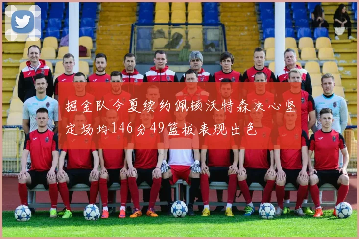 掘金队今夏续约佩顿沃特森决心坚定场均146分49篮板表现出色