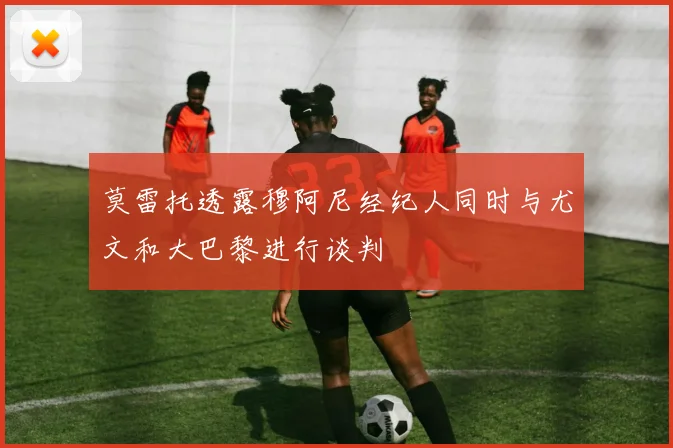 莫雷托透露穆阿尼经纪人同时与尤文和大巴黎进行谈判