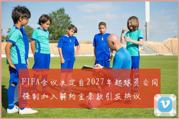 FIFA会议决定自2027年起球员合同强制加入解约金条款引发热议