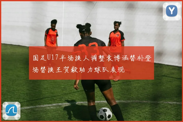 国足U17半场换人调整袁博涵替补登场替换王贺毅助力球队表现