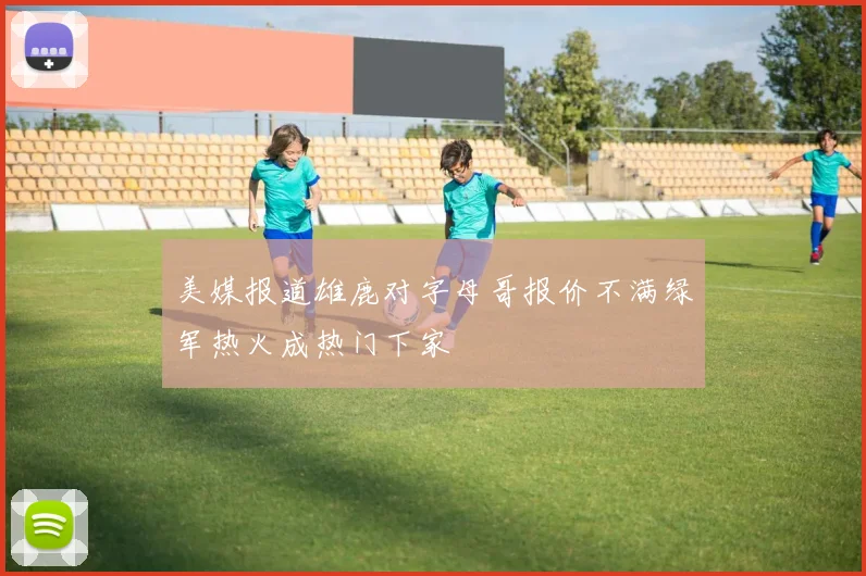 美媒报道雄鹿对字母哥报价不满绿军热火成热门下家
